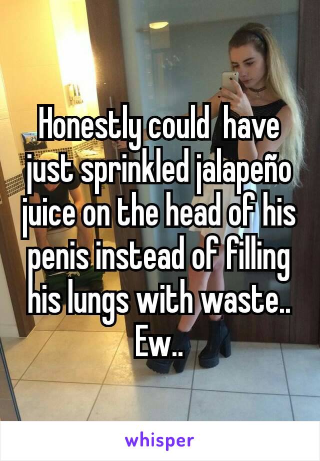 Honestly could  have just sprinkled jalapeño juice on the head of his penis instead of filling his lungs with waste.. Ew..