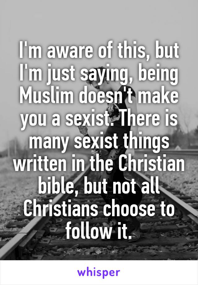 I'm aware of this, but I'm just saying, being Muslim doesn't make you a sexist. There is many sexist things written in the Christian bible, but not all Christians choose to follow it.