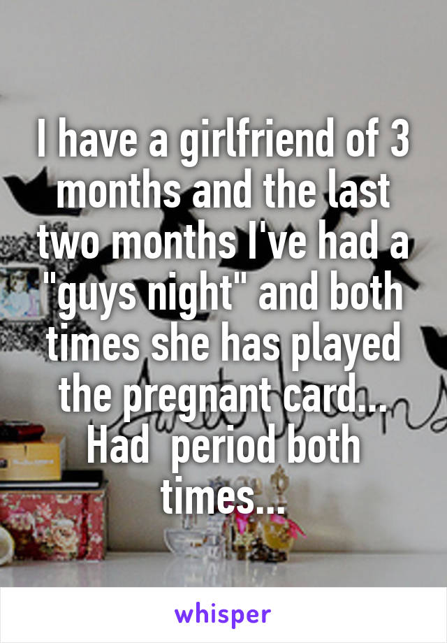I have a girlfriend of 3 months and the last two months I've had a "guys night" and both times she has played the pregnant card... Had  period both times...