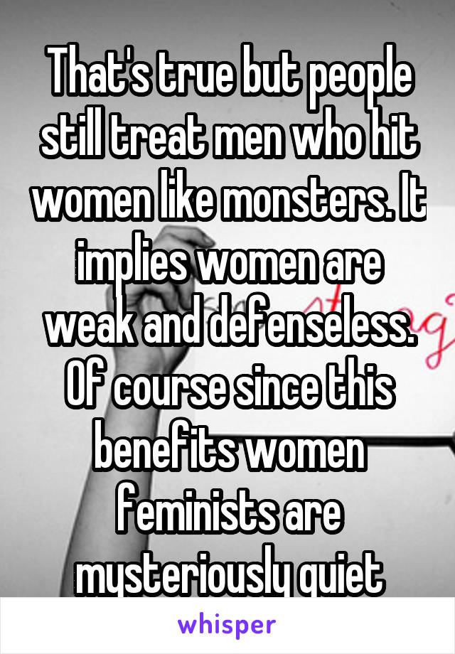 That's true but people still treat men who hit women like monsters. It implies women are weak and defenseless. Of course since this benefits women feminists are mysteriously quiet