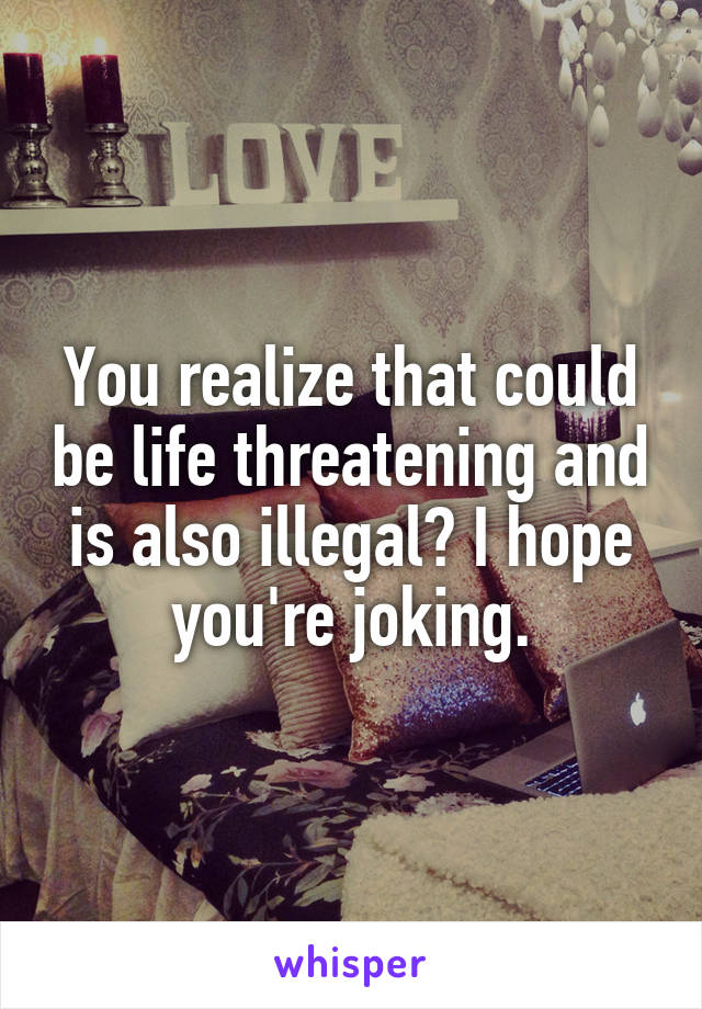 You realize that could be life threatening and is also illegal? I hope you're joking.