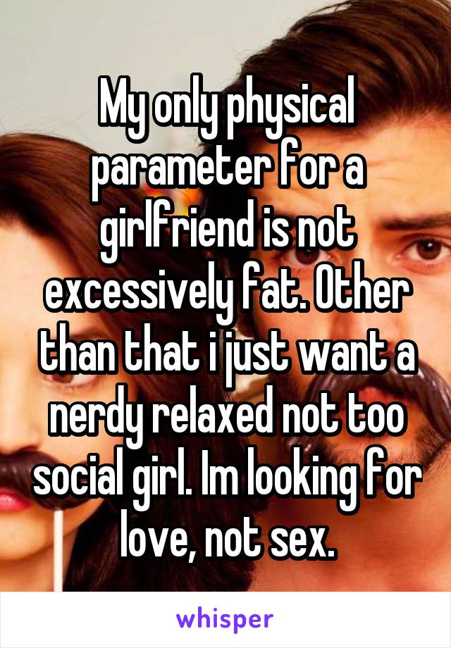 My only physical parameter for a girlfriend is not excessively fat. Other than that i just want a nerdy relaxed not too social girl. Im looking for love, not sex.