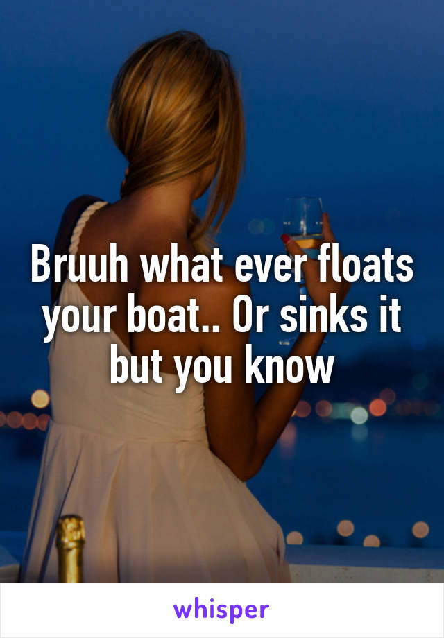 Bruuh what ever floats your boat.. Or sinks it but you know