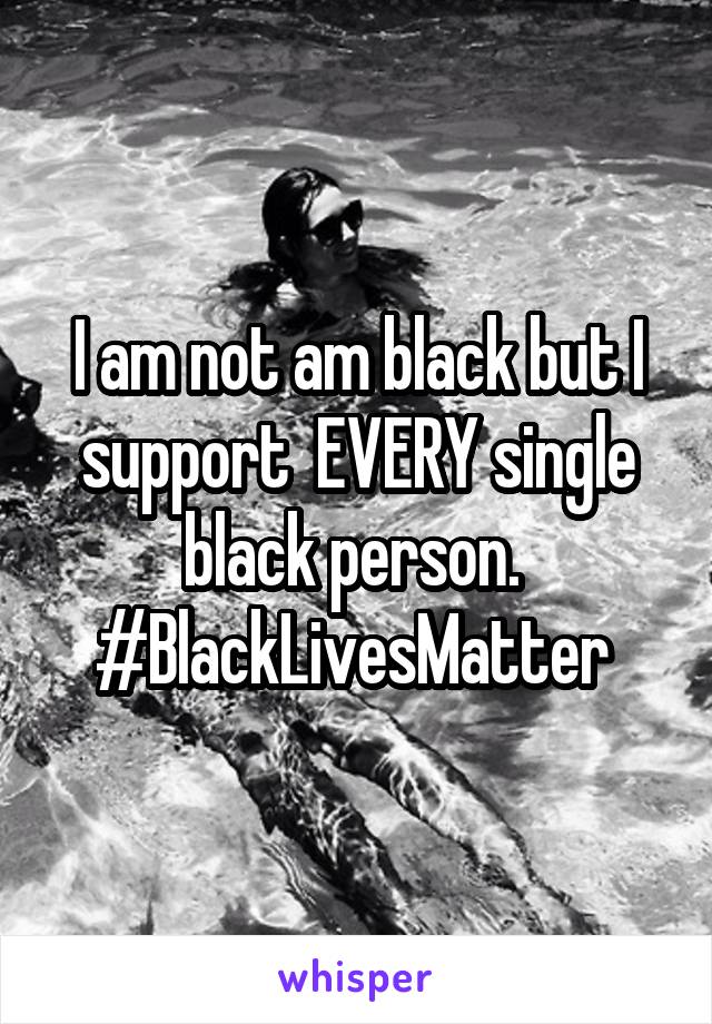 I am not am black but I support  EVERY single black person. 
#BlackLivesMatter 