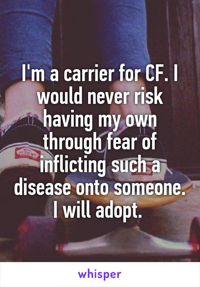 I'm a carrier for CF. I would never risk having my own through fear of inflicting such a disease onto someone. I will adopt. 
