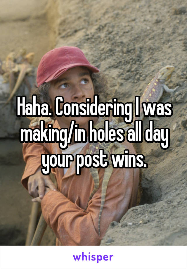 Haha. Considering I was making/in holes all day your post wins.