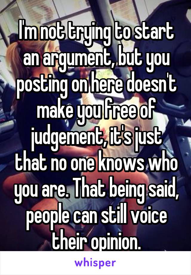 I'm not trying to start an argument, but you posting on here doesn't make you free of judgement, it's just that no one knows who you are. That being said, people can still voice their opinion.