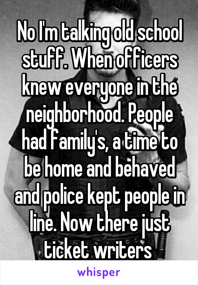 No I'm talking old school stuff. When officers knew everyone in the neighborhood. People had family's, a time to be home and behaved and police kept people in line. Now there just ticket writers 