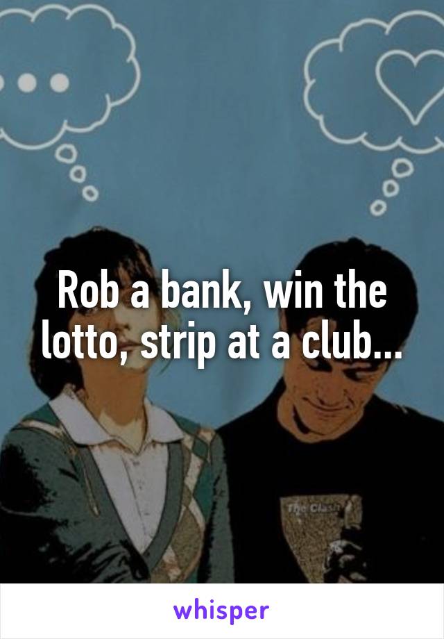 Rob a bank, win the lotto, strip at a club...