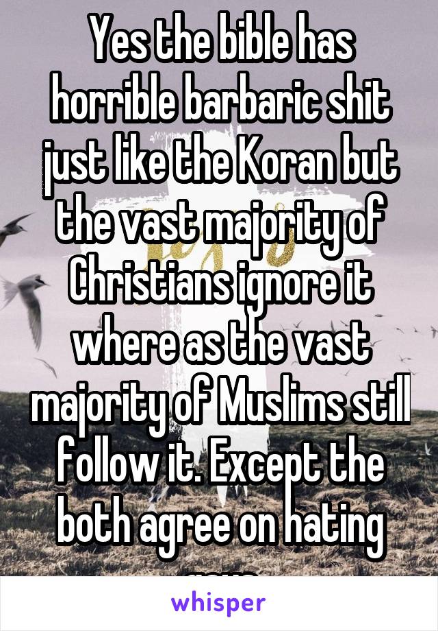 Yes the bible has horrible barbaric shit just like the Koran but the vast majority of Christians ignore it where as the vast majority of Muslims still follow it. Except the both agree on hating gays