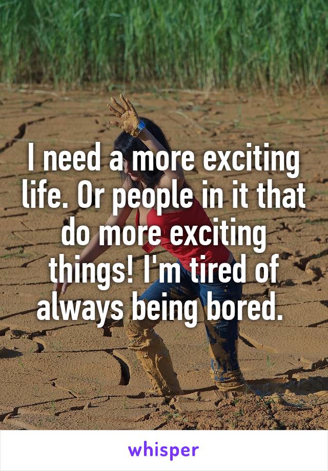 I need a more exciting life. Or people in it that do more exciting things! I'm tired of always being bored. 