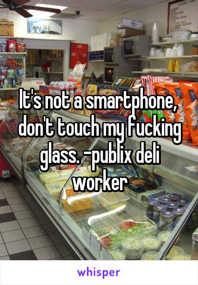 It's not a smartphone,  don't touch my fucking glass. -publix deli worker