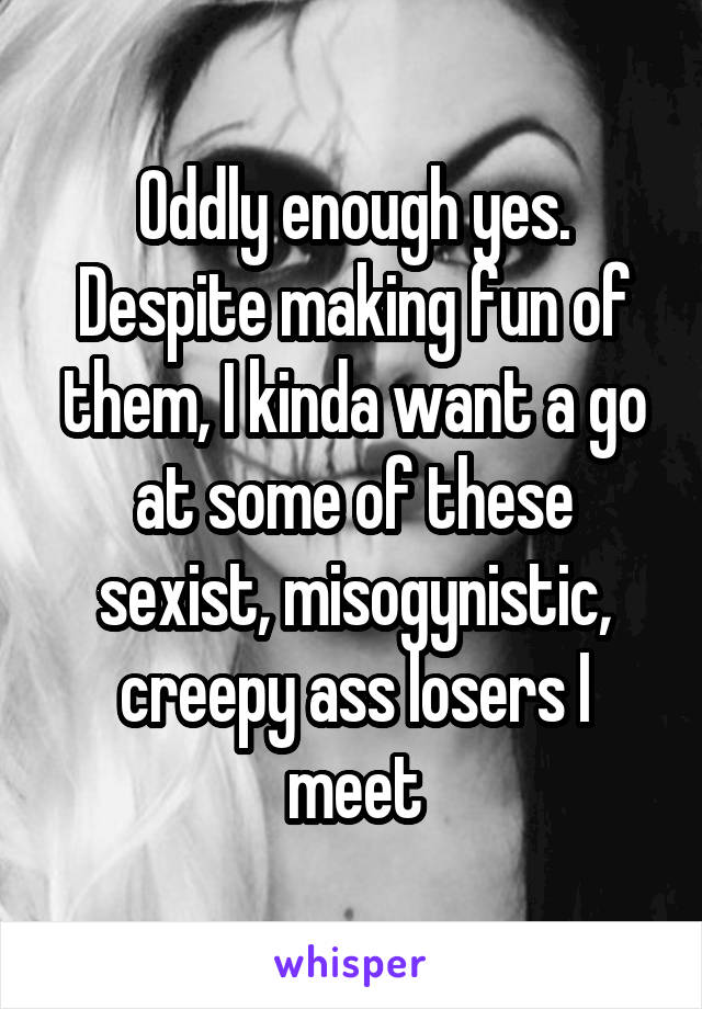 Oddly enough yes. Despite making fun of them, I kinda want a go at some of these sexist, misogynistic, creepy ass losers I meet