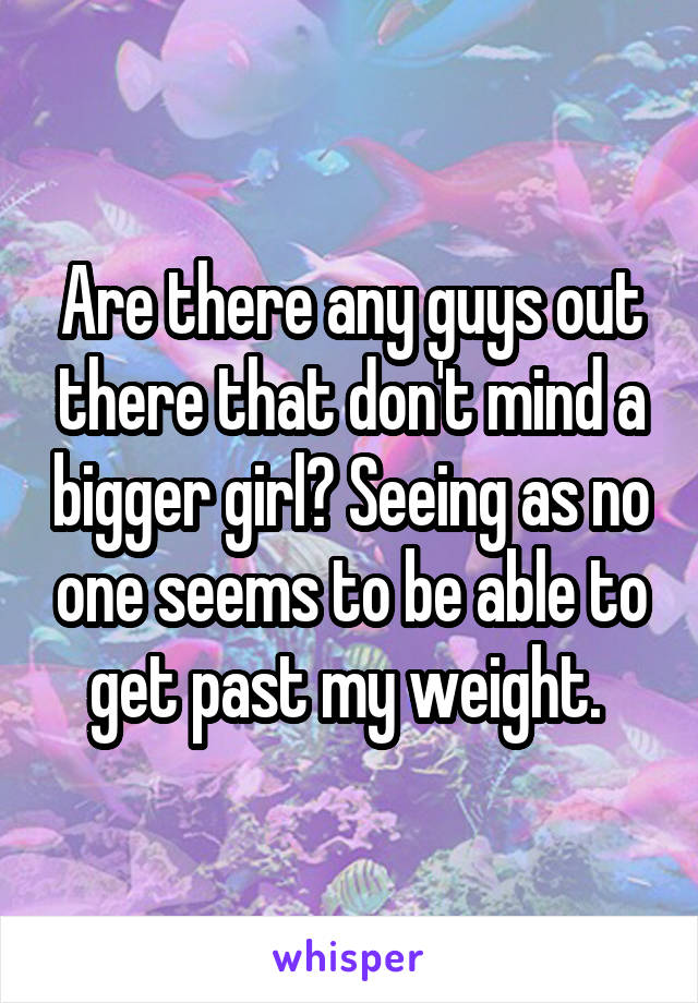 Are there any guys out there that don't mind a bigger girl? Seeing as no one seems to be able to get past my weight. 