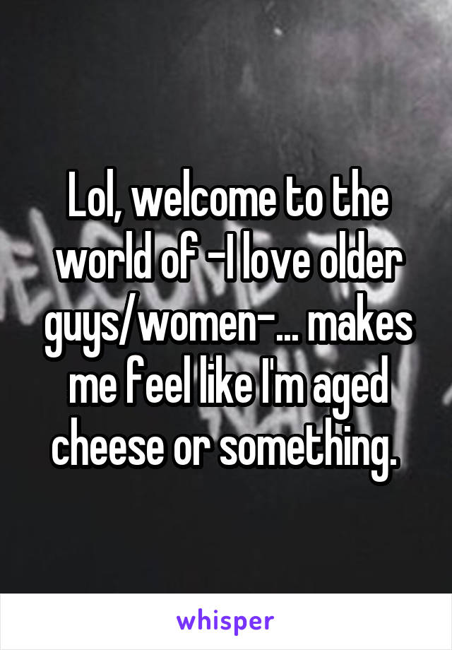 Lol, welcome to the world of -I love older guys/women-... makes me feel like I'm aged cheese or something. 