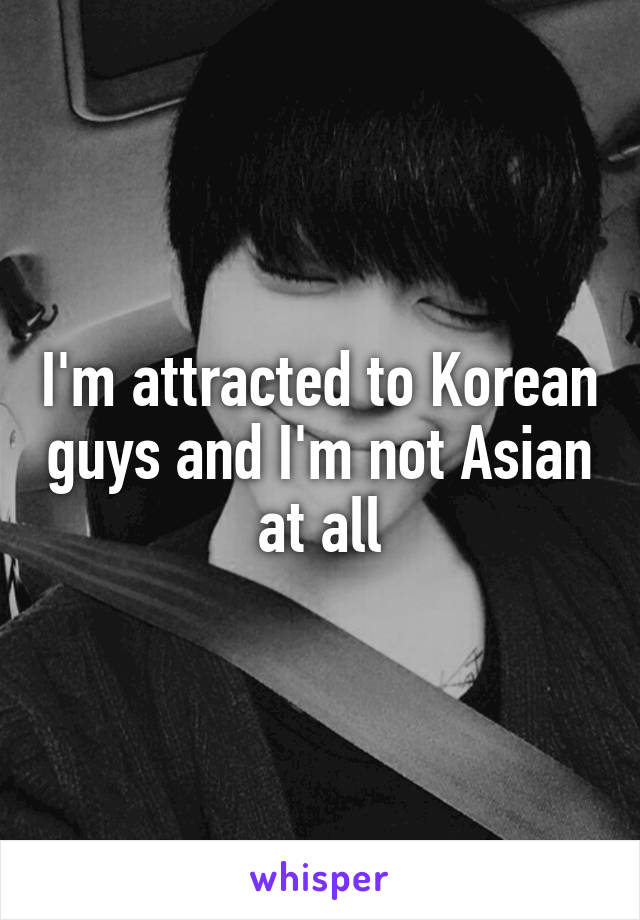 I'm attracted to Korean guys and I'm not Asian at all