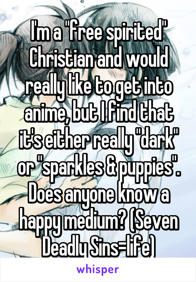 I'm a "free spirited" Christian and would really like to get into anime, but I find that it's either really "dark" or "sparkles & puppies". Does anyone know a happy medium? (Seven Deadly Sins=life)