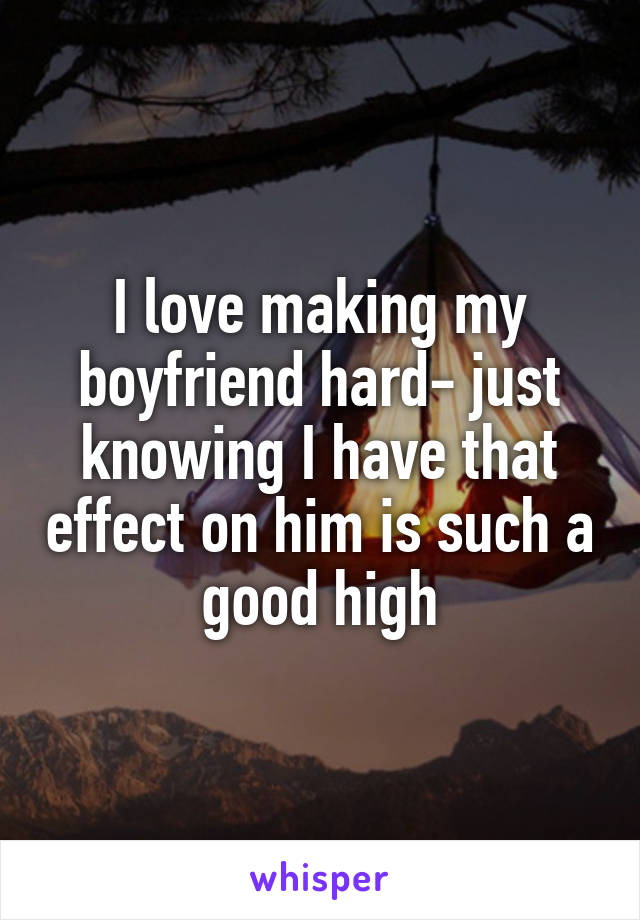 I love making my boyfriend hard- just knowing I have that effect on him is such a good high