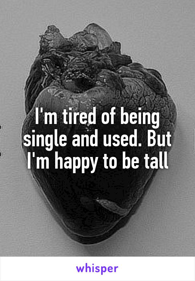 I'm tired of being single and used. But I'm happy to be tall