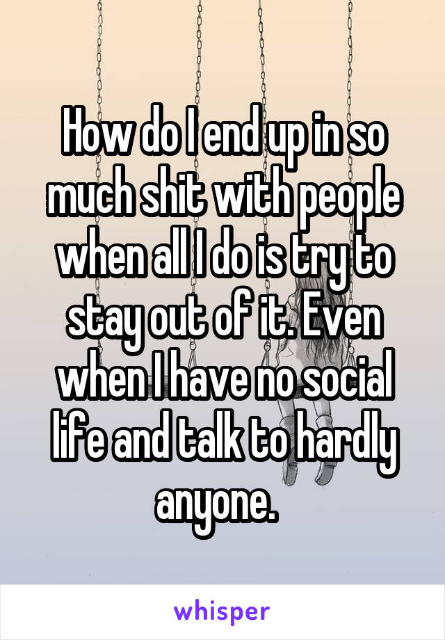 How do I end up in so much shit with people when all I do is try to stay out of it. Even when I have no social life and talk to hardly anyone.  