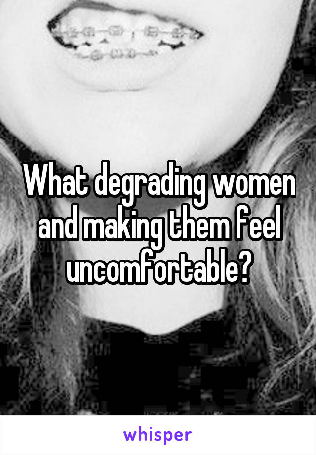 What degrading women and making them feel uncomfortable?