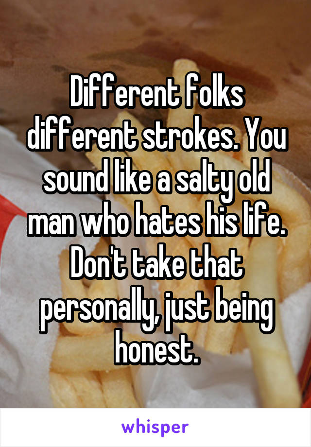 Different folks different strokes. You sound like a salty old man who hates his life.
Don't take that personally, just being honest.