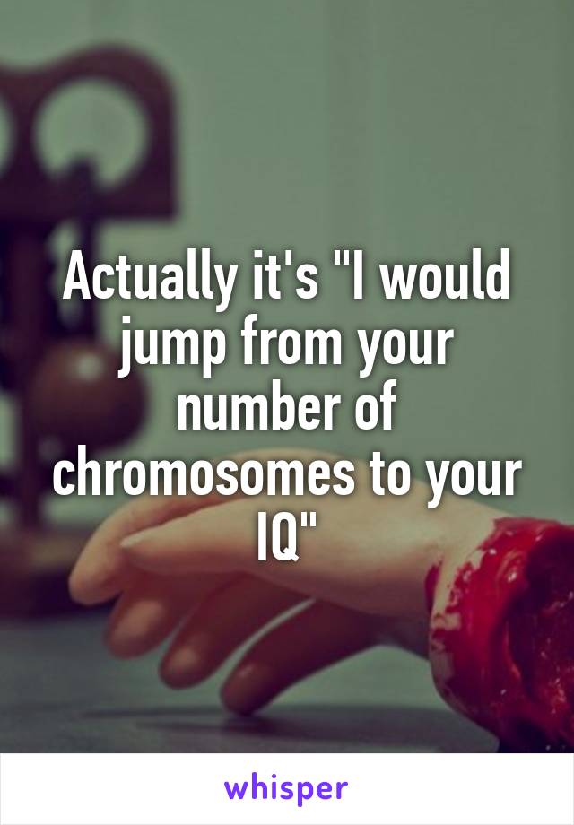 Actually it's "I would jump from your number of chromosomes to your IQ"