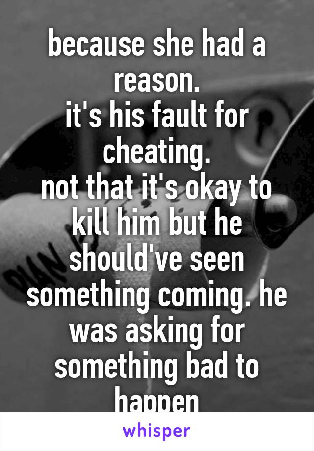 because she had a reason.
it's his fault for cheating.
not that it's okay to kill him but he should've seen something coming. he was asking for something bad to happen