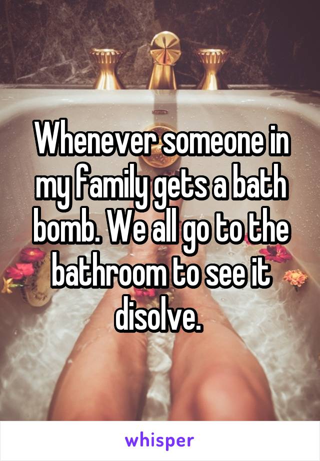 Whenever someone in my family gets a bath bomb. We all go to the bathroom to see it disolve. 