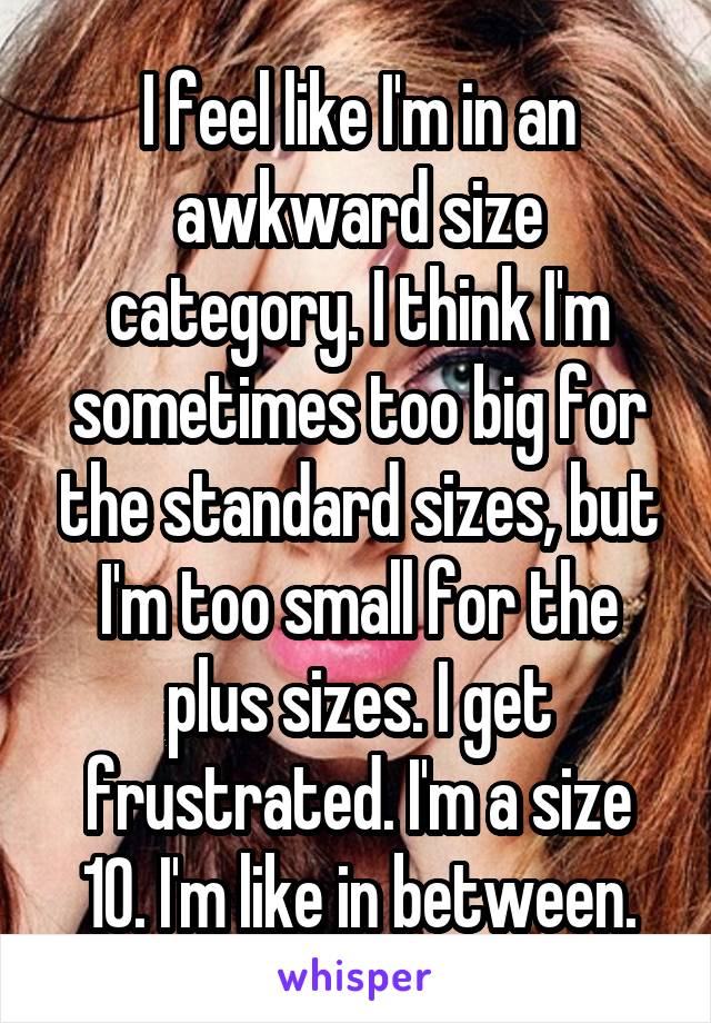 I feel like I'm in an awkward size category. I think I'm sometimes too big for the standard sizes, but I'm too small for the plus sizes. I get frustrated. I'm a size 10. I'm like in between.