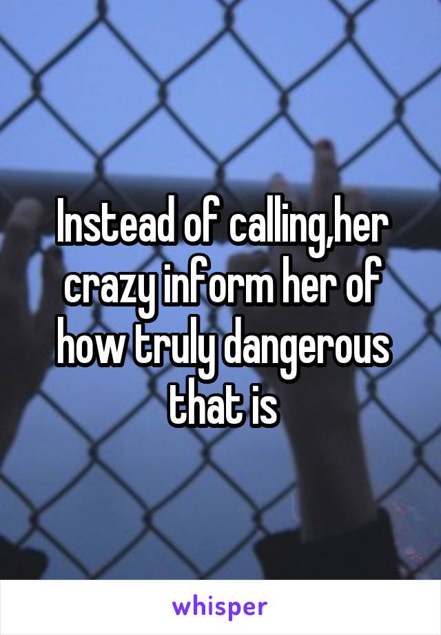 Instead of calling,her crazy inform her of how truly dangerous that is