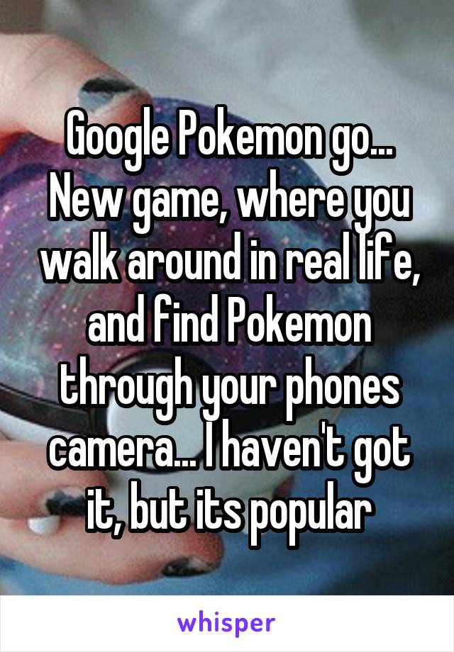 Google Pokemon go... New game, where you walk around in real life, and find Pokemon through your phones camera... I haven't got it, but its popular