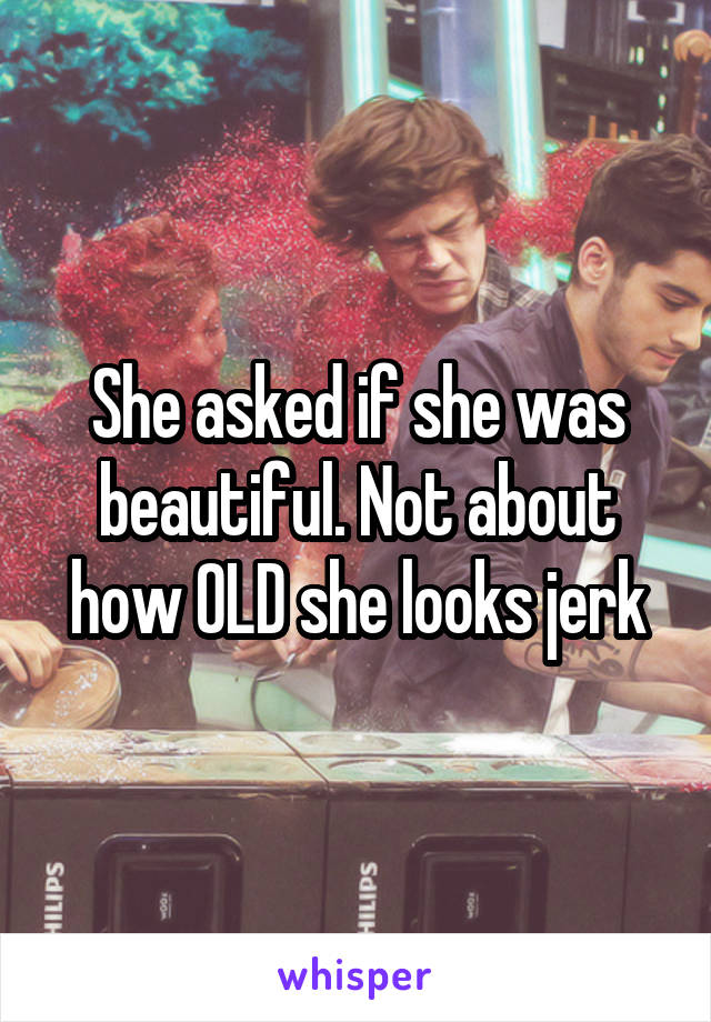 She asked if she was beautiful. Not about how OLD she looks jerk