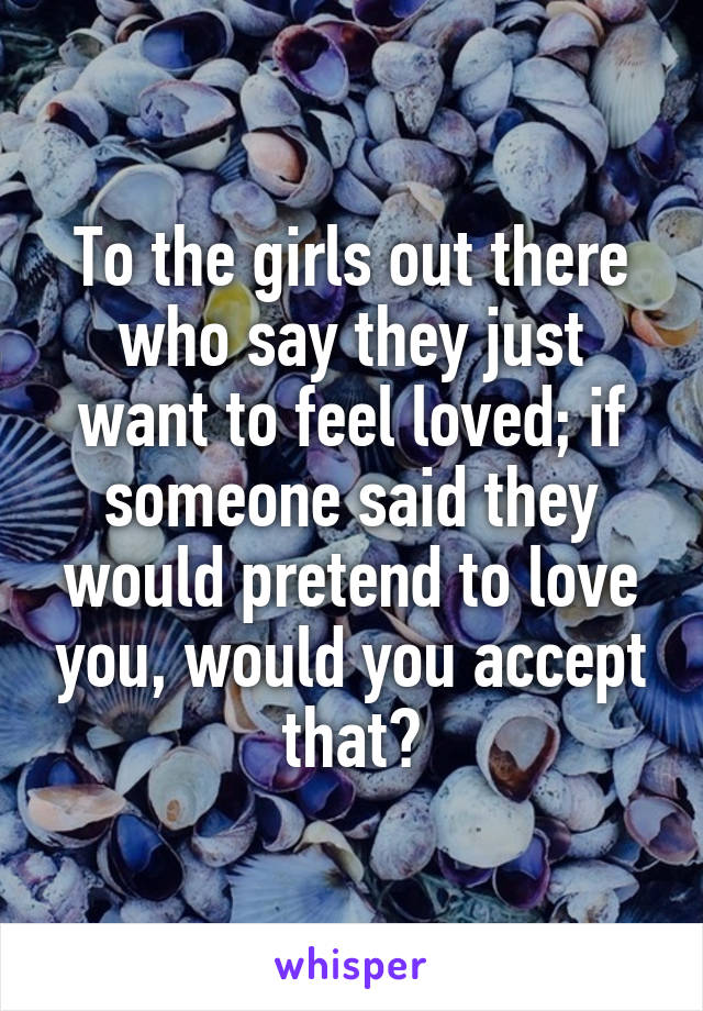 To the girls out there who say they just want to feel loved; if someone said they would pretend to love you, would you accept that?