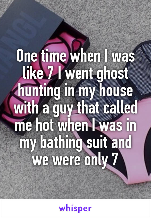 One time when I was like 7 I went ghost hunting in my house with a guy that called me hot when I was in my bathing suit and we were only 7