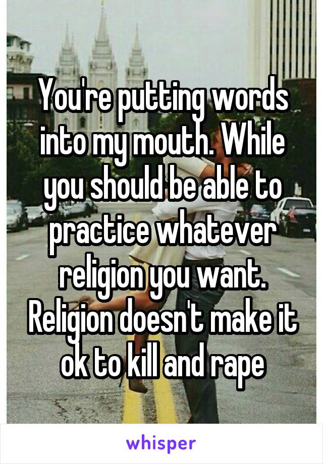 You're putting words into my mouth. While you should be able to practice whatever religion you want. Religion doesn't make it ok to kill and rape