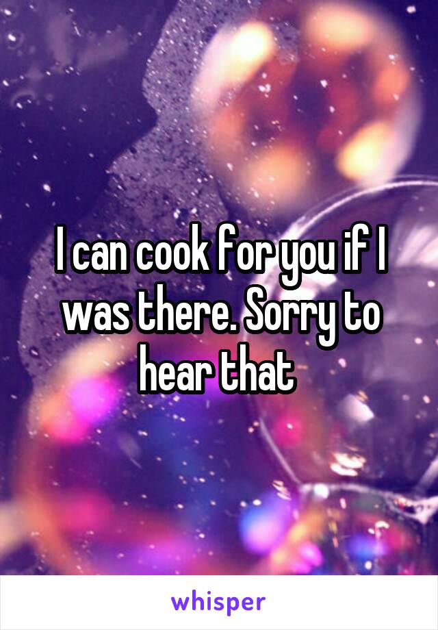 I can cook for you if I was there. Sorry to hear that 