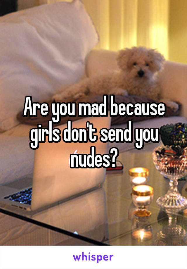Are you mad because girls don't send you nudes?