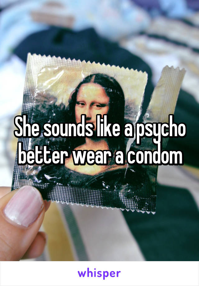 She sounds like a psycho better wear a condom
