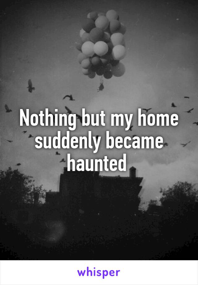 Nothing but my home suddenly became haunted 