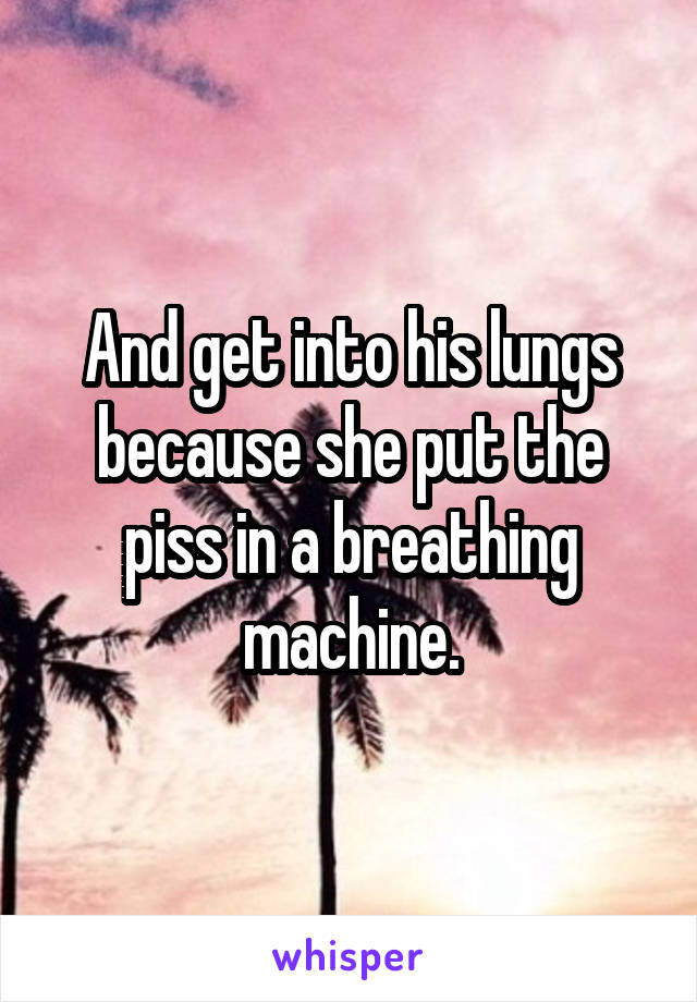 And get into his lungs because she put the piss in a breathing machine.