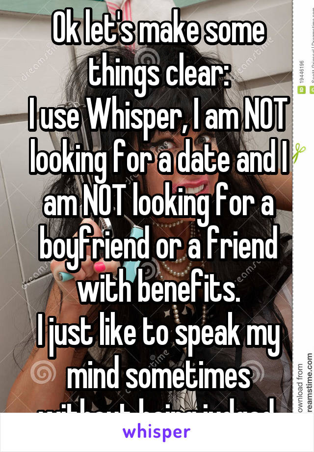 Ok let's make some things clear:
I use Whisper, I am NOT looking for a date and I am NOT looking for a boyfriend or a friend with benefits.
I just like to speak my mind sometimes without being judged.