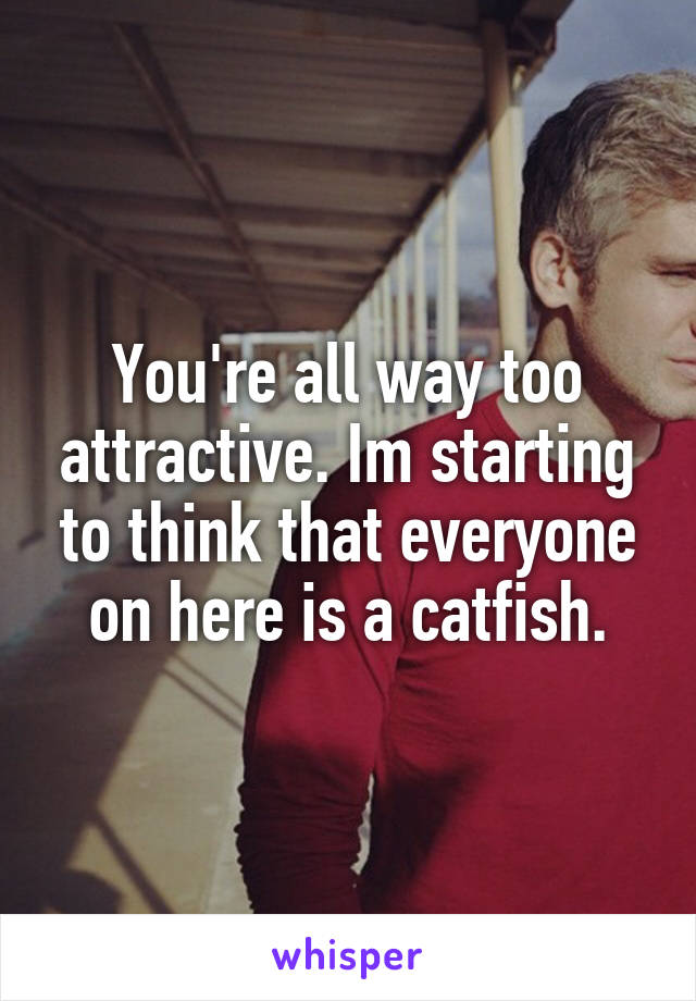 You're all way too attractive. Im starting to think that everyone on here is a catfish.