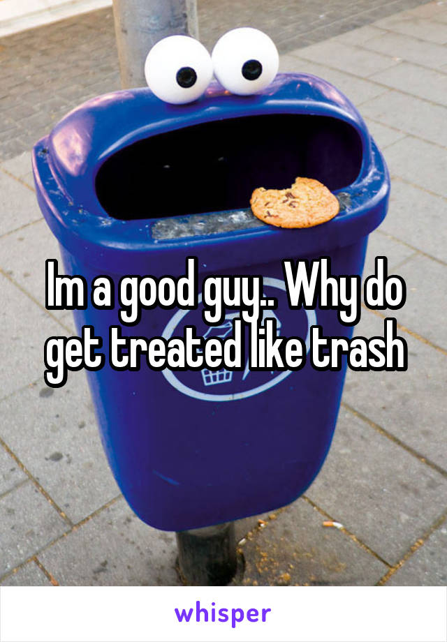 Im a good guy.. Why do get treated like trash