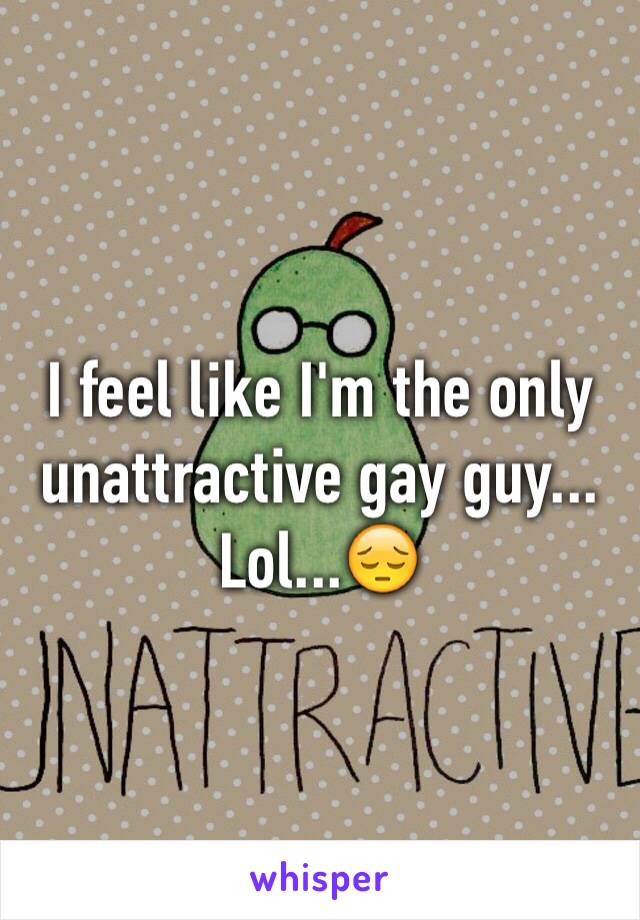 I feel like I'm the only unattractive gay guy... Lol...😔