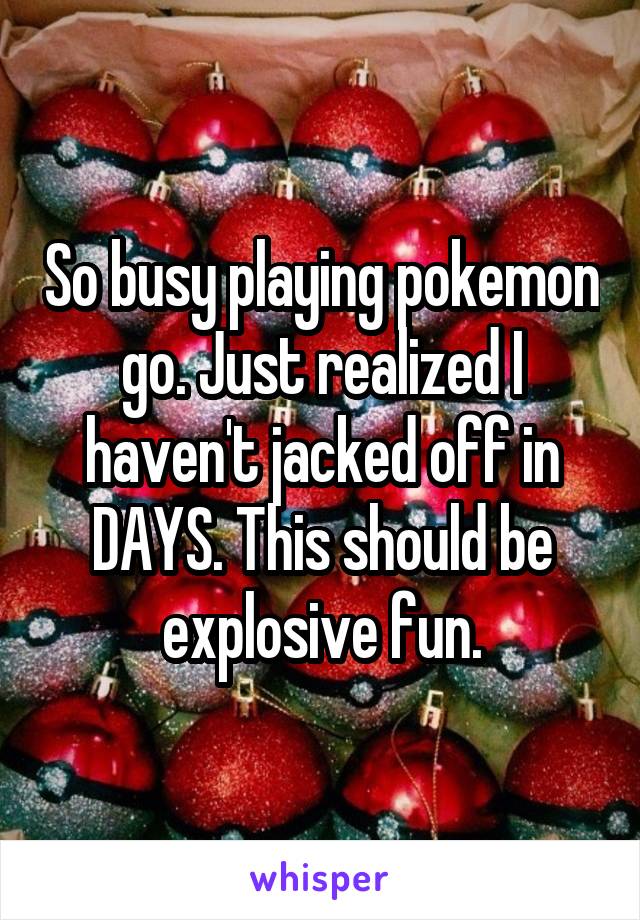 So busy playing pokemon go. Just realized I haven't jacked off in DAYS. This should be explosive fun.