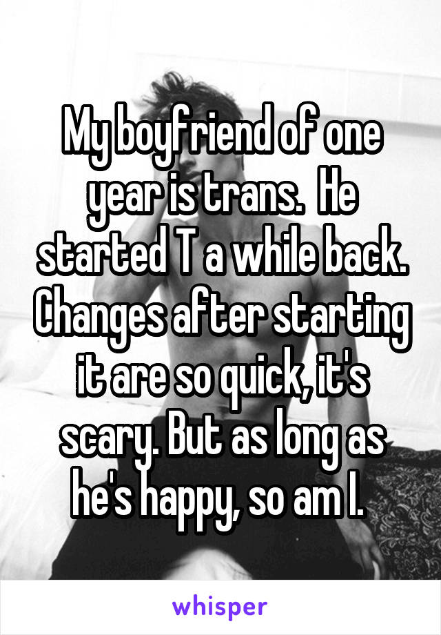 My boyfriend of one year is trans.  He started T a while back. Changes after starting it are so quick, it's scary. But as long as he's happy, so am I. 