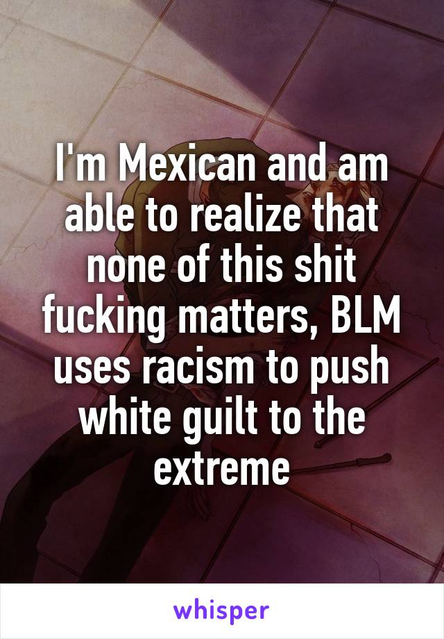I'm Mexican and am able to realize that none of this shit fucking matters, BLM uses racism to push white guilt to the extreme