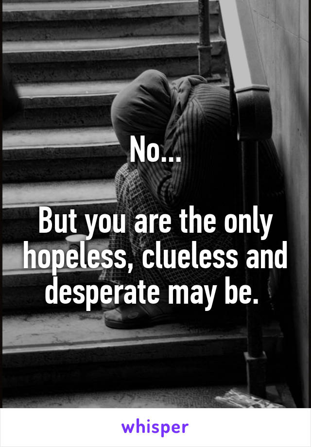 No...

But you are the only hopeless, clueless and desperate may be. 