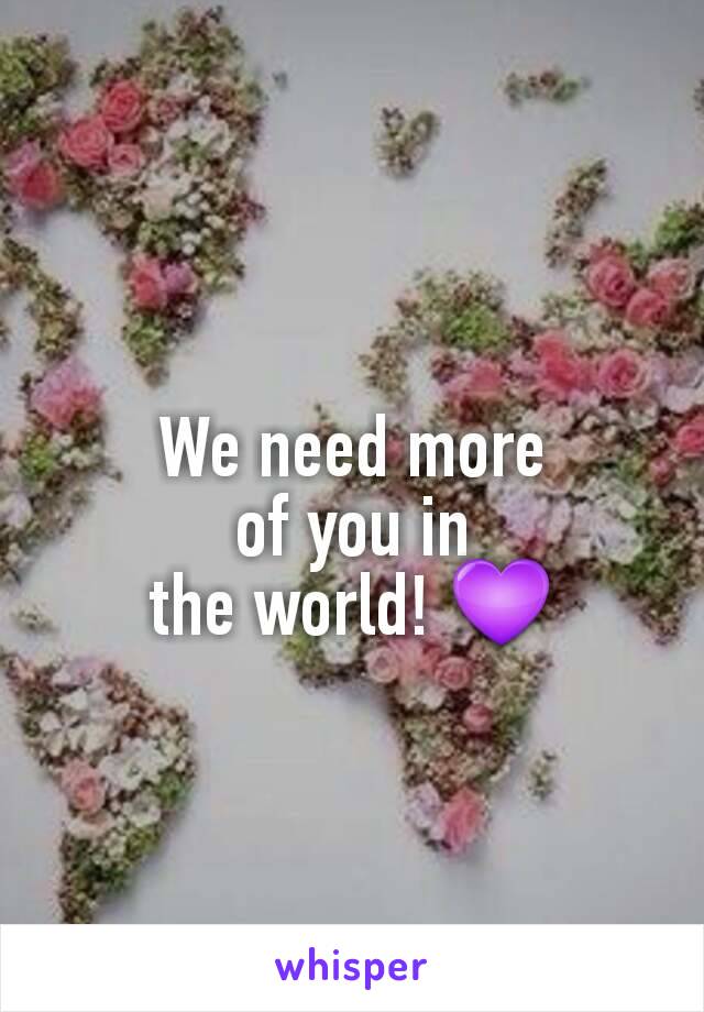 We need more
of you in
the world! 💜